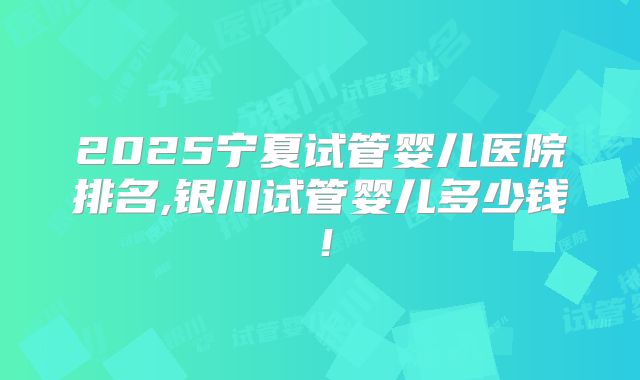 2025宁夏试管婴儿医院排名,银川试管婴儿多少钱！