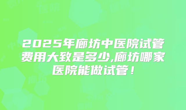 2025年廊坊中医院试管费用大致是多少,廊坊哪家医院能做试管！