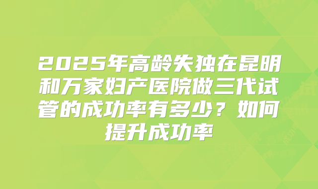 2025年高龄失独在昆明和万家妇产医院做三代试管的成功率有多少？如何提升成功率