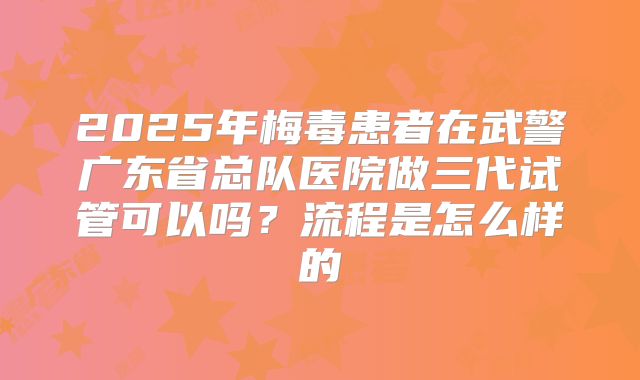 2025年梅毒患者在武警广东省总队医院做三代试管可以吗？流程是怎么样的