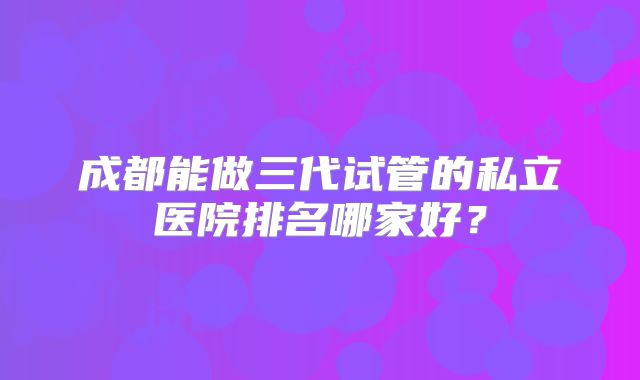 成都能做三代试管的私立医院排名哪家好?
