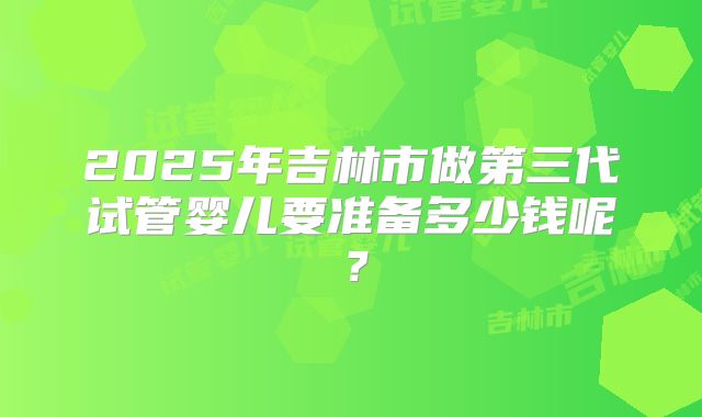 2025年吉林市做第三代试管婴儿要准备多少钱呢?