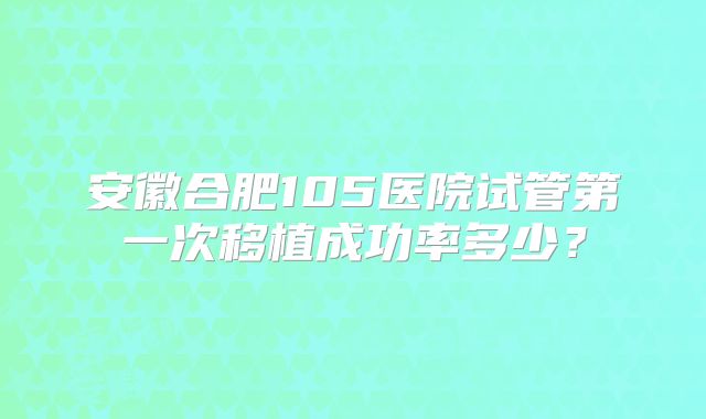 安徽合肥105医院试管第一次移植成功率多少?