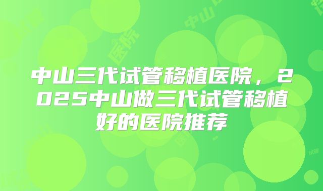 中山三代试管移植医院,2025中山做三代试管移植好的医院推荐