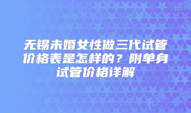 无锡未婚女性做三代试管价格表是怎样的?附单身试管价格详解