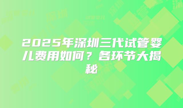 2025年深圳三代试管婴儿费用如何？各环节大揭秘