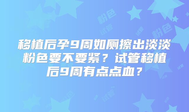 移植后孕9周如厕擦出淡淡粉色要不要紧？试管移植后9周有点点血？