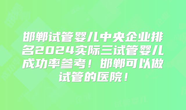 邯郸试管婴儿中央企业排名2024实际三试管婴儿成功率参考！邯郸可以做试管的医院！