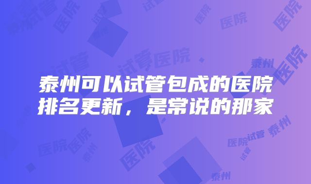泰州可以试管包成的医院排名更新，是常说的那家
