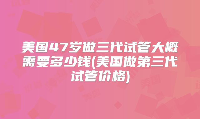 美国47岁做三代试管大概需要多少钱(美国做第三代试管价格)