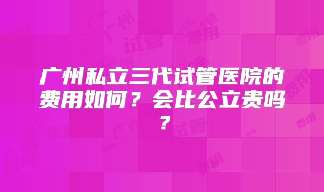 广州私立三代试管医院的费用如何？会比公立贵吗？