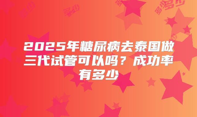 2025年糖尿病去泰国做三代试管可以吗？成功率有多少