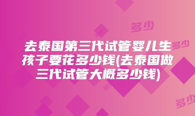 去泰国第三代试管婴儿生孩子要花多少钱(去泰国做三代试管大概多少钱)