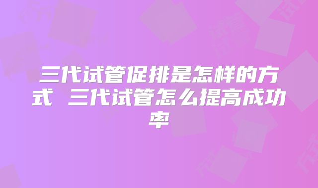 三代试管促排是怎样的方式 三代试管怎么提高成功率