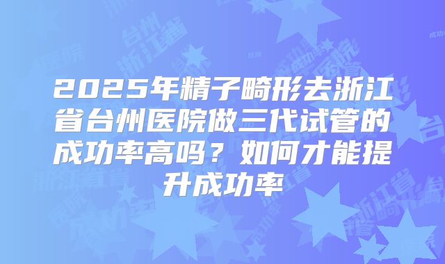 2025年精子畸形去浙江省台州医院做三代试管的成功率高吗?如何才能提升成功率
