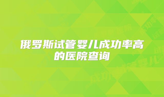 俄罗斯试管婴儿成功率高的医院查询