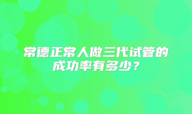 常德正常人做三代试管的成功率有多少?
