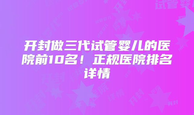 开封做三代试管婴儿的医院前10名！正规医院排名详情