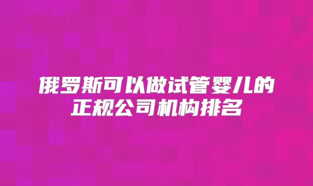俄罗斯可以做试管婴儿的正规公司机构排名