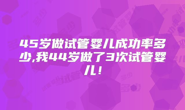 45岁做试管婴儿成功率多少,我44岁做了3次试管婴儿!