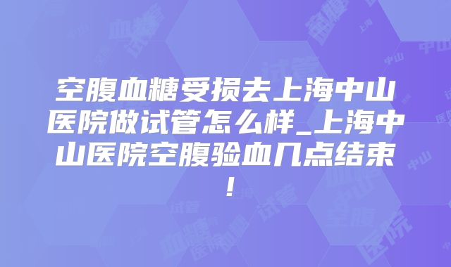 空腹血糖受损去上海中山医院做试管怎么样_上海中山医院空腹验血几点结束！