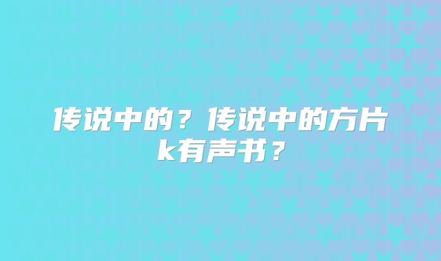 传说中的?传说中的方片k有声书?