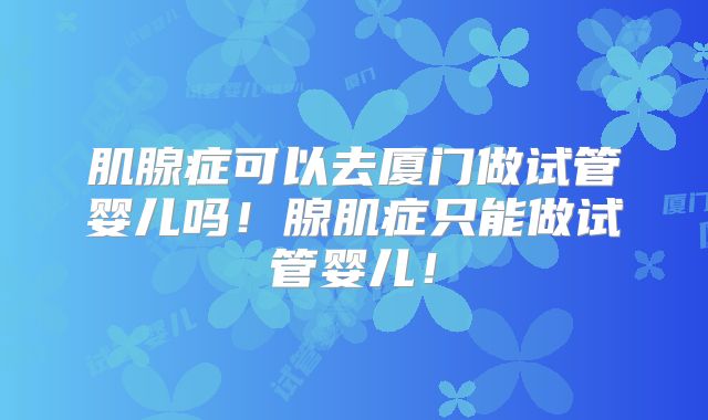 肌腺症可以去厦门做试管婴儿吗!腺肌症只能做试管婴儿!