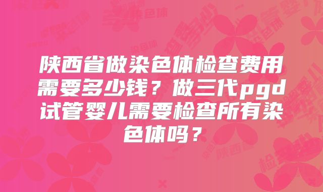 陕西省做染色体检查费用需要多少钱?做三代pgd试管婴儿需要检查所有染色体吗?