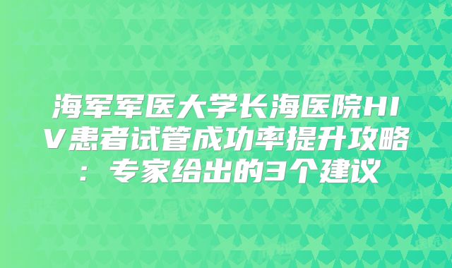 海军军医大学长海医院HIV患者试管成功率提升攻略:专家给出的3个建议
