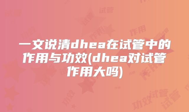 一文说清dhea在试管中的作用与功效(dhea对试管作用大吗)