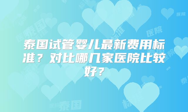 泰国试管婴儿最新费用标准？对比哪几家医院比较好？