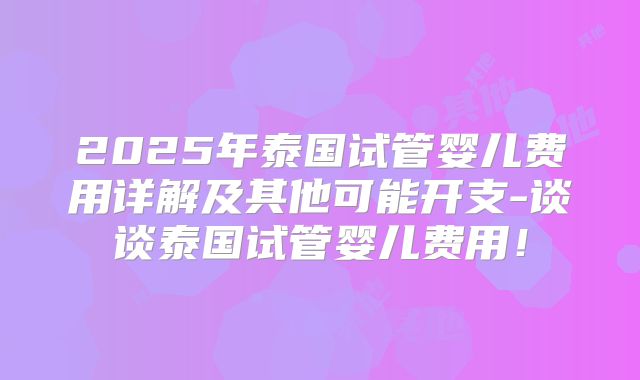 2025年泰国试管婴儿费用详解及其他可能开支-谈谈泰国试管婴儿费用！