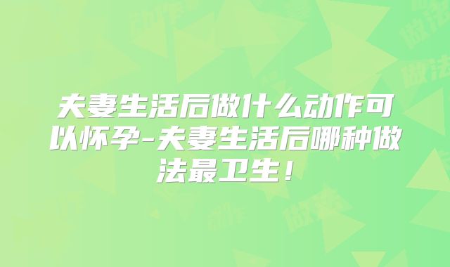 夫妻生活后做什么动作可以怀孕-夫妻生活后哪种做法最卫生！