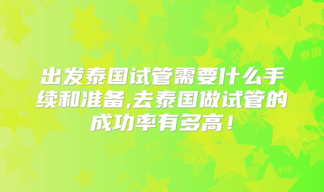 出发泰国试管需要什么手续和准备,去泰国做试管的成功率有多高!