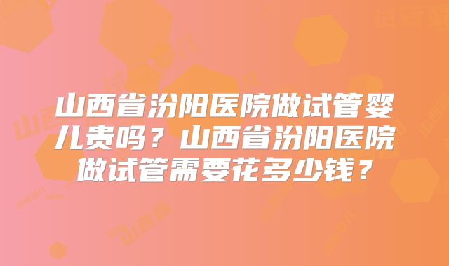 山西省汾阳医院做试管婴儿贵吗？山西省汾阳医院做试管需要花多少钱？