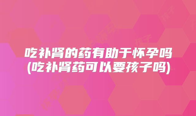吃补肾的药有助于怀孕吗(吃补肾药可以要孩子吗)