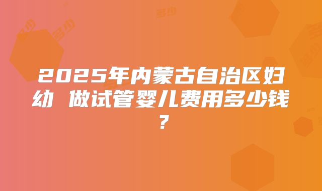 2025年内蒙古自治区妇幼 做试管婴儿费用多少钱?