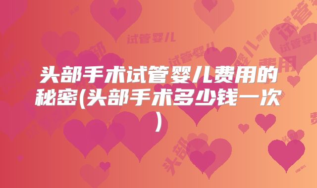 头部手术试管婴儿费用的秘密(头部手术多少钱一次)