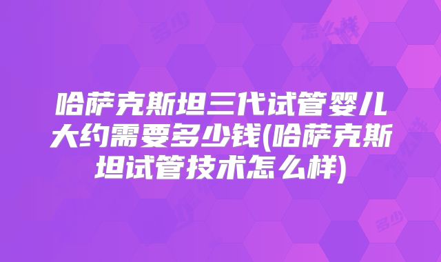 哈萨克斯坦三代试管婴儿大约需要多少钱(哈萨克斯坦试管技术怎么样)