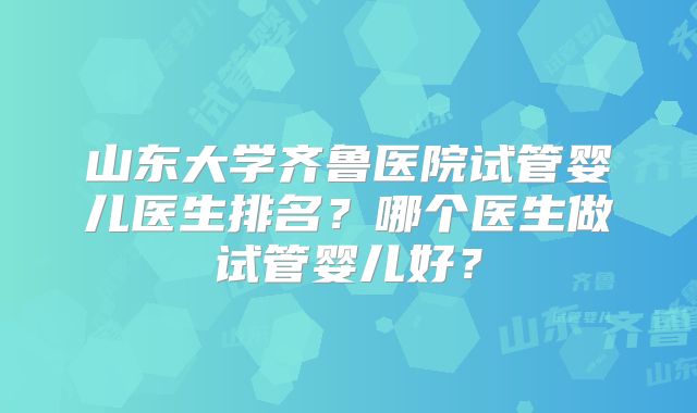山东大学齐鲁医院试管婴儿医生排名？哪个医生做试管婴儿好？