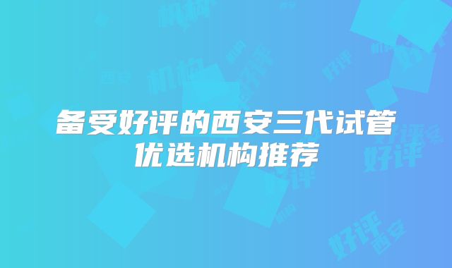 备受好评的西安三代试管优选机构推荐