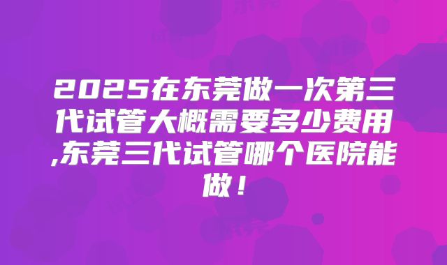 2025在东莞做一次第三代试管大概需要多少费用,东莞三代试管哪个医院能做！