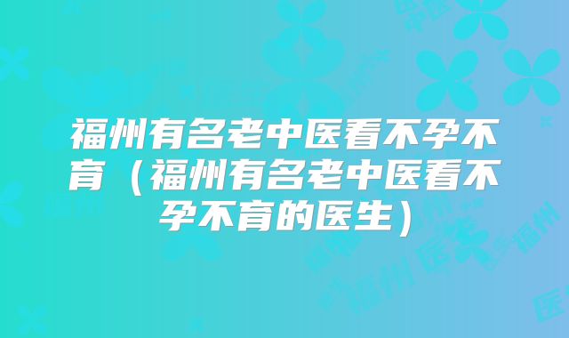 福州有名老中医看不孕不育(福州有名老中医看不孕不育的医生)