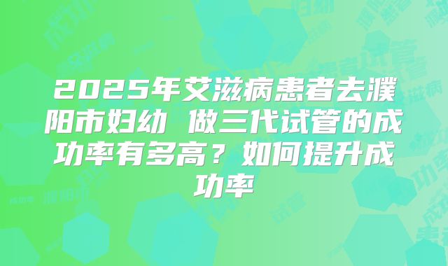 2025年艾滋病患者去濮阳市妇幼 做三代试管的成功率有多高？如何提升成功率