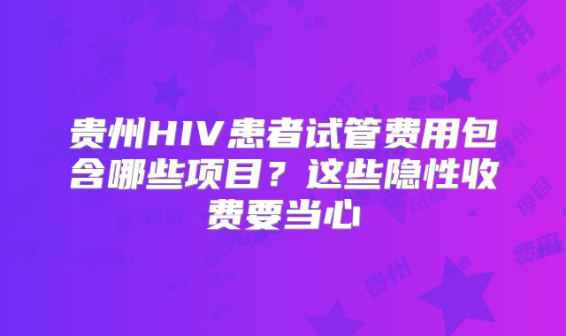 贵州HIV患者试管费用包含哪些项目?这些隐性收费要当心