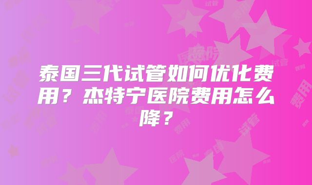 泰国三代试管如何优化费用？杰特宁医院费用怎么降？