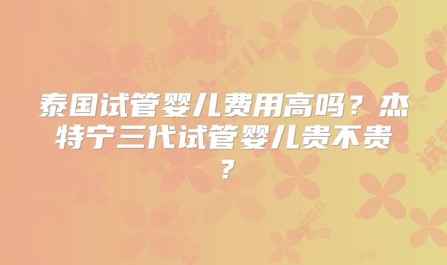 泰国试管婴儿费用高吗?杰特宁三代试管婴儿贵不贵?