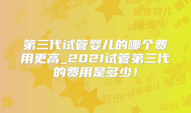第三代试管婴儿的哪个费用更高_2021试管第三代的费用是多少!