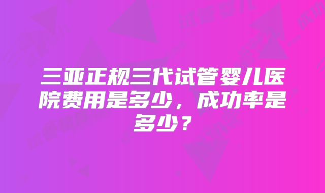 三亚正规三代试管婴儿医院费用是多少，成功率是多少？