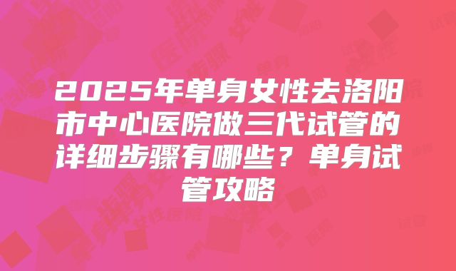 2025年单身女性去洛阳市中心医院做三代试管的详细步骤有哪些?单身试管攻略
